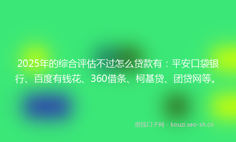 2025年的综合评估不过怎么贷款有：平安口袋银行、百度有钱花、360借条、柯基贷、团贷网等。