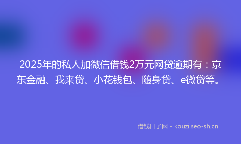 2025年的私人加微信借钱2万元网贷逾期有：京东金融、我来贷、小花钱包、随身贷、e微贷等。