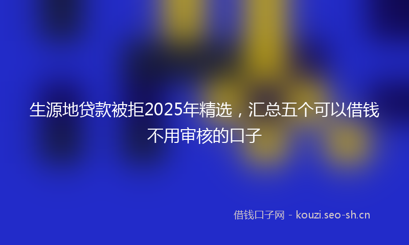 生源地贷款被拒2025年精选，汇总五个可以借钱不用审核的口子