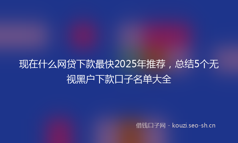 现在什么网贷下款最快2025年推荐，总结5个无视黑户下款口子名单大全