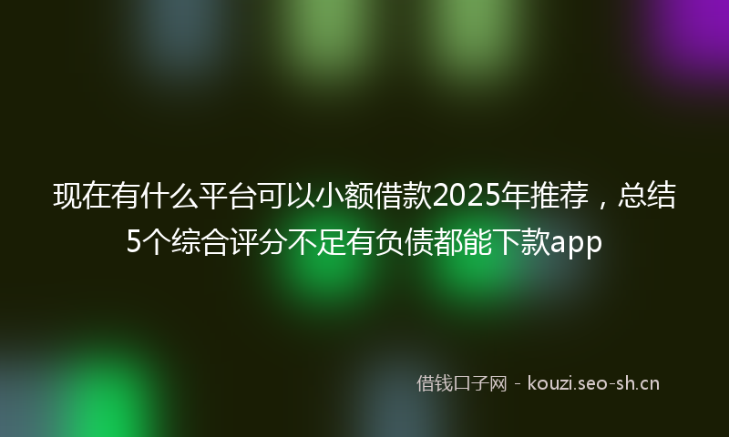 现在有什么平台可以小额借款2025年推荐，总结5个综合评分不足有负债都能下款app