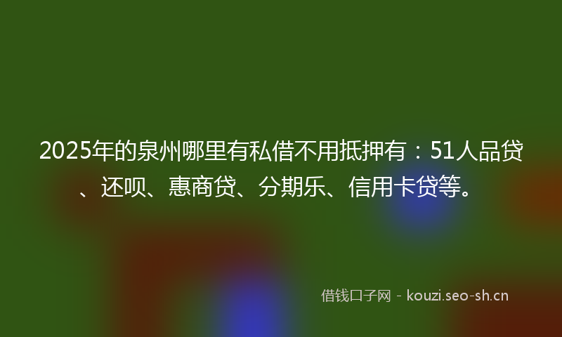 2025年的泉州哪里有私借不用抵押有：51人品贷、还呗、惠商贷、分期乐、信用卡贷等。