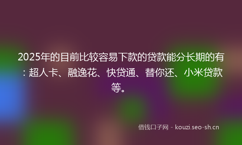 2025年的目前比较容易下款的贷款能分长期的有：超人卡、融逸花、快贷通、替你还、小米贷款等。