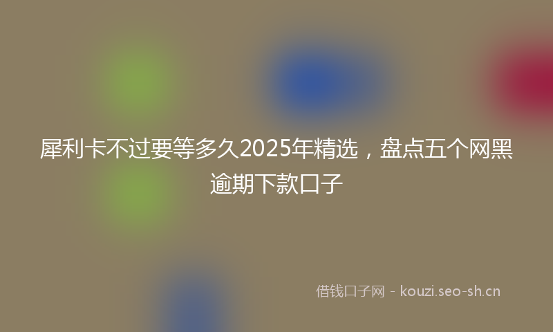 犀利卡不过要等多久2025年精选，盘点五个网黑逾期下款口子