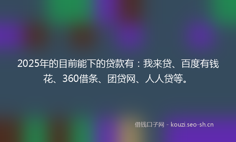 2025年的目前能下的贷款有：我来贷、百度有钱花、360借条、团贷网、人人贷等。