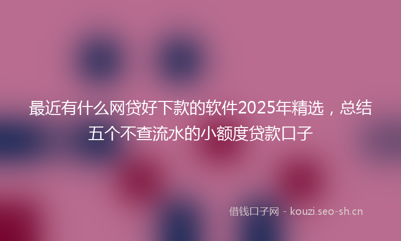 最近有什么网贷好下款的软件2025年精选，总结五个不查流水的小额度贷款口子