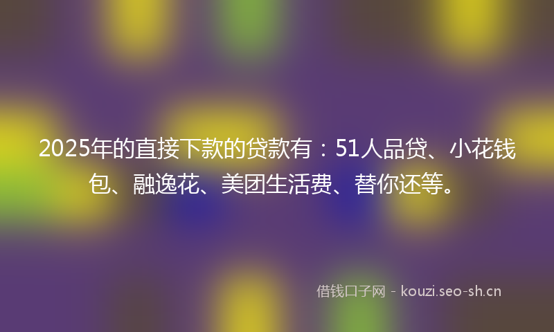 2025年的直接下款的贷款有：51人品贷、小花钱包、融逸花、美团生活费、替你还等。