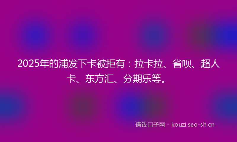 2025年的浦发下卡被拒有：拉卡拉、省呗、超人卡、东方汇、分期乐等。
