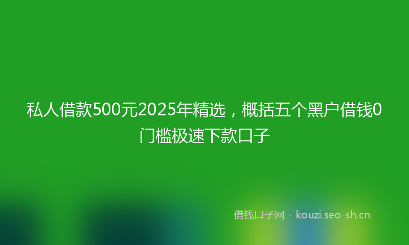 私人借款500元2025年精选，概括五个黑户借钱0门槛极速下款口子