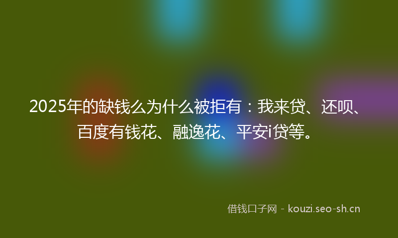 2025年的缺钱么为什么被拒有：我来贷、还呗、百度有钱花、融逸花、平安i贷等。