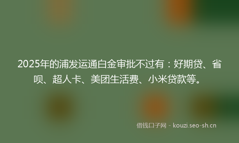 2025年的浦发运通白金审批不过有：好期贷、省呗、超人卡、美团生活费、小米贷款等。