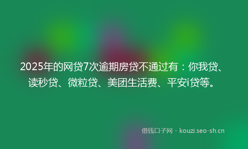 2025年的网贷7次逾期房贷不通过有：你我贷、读秒贷、微粒贷、美团生活费、平安i贷等。