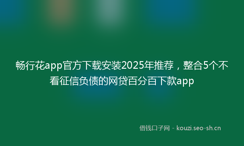 畅行花app官方下载安装2025年推荐，整合5个不看征信负债的网贷百分百下款app