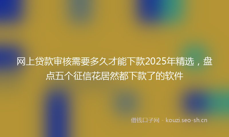 网上贷款审核需要多久才能下款2025年精选，盘点五个征信花居然都下款了的软件