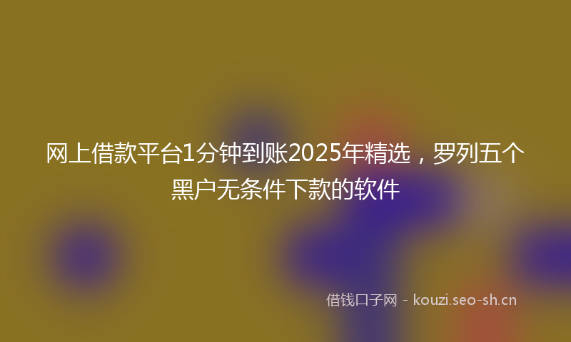 网上借款平台1分钟到账2025年精选，罗列五个黑户无条件下款的软件