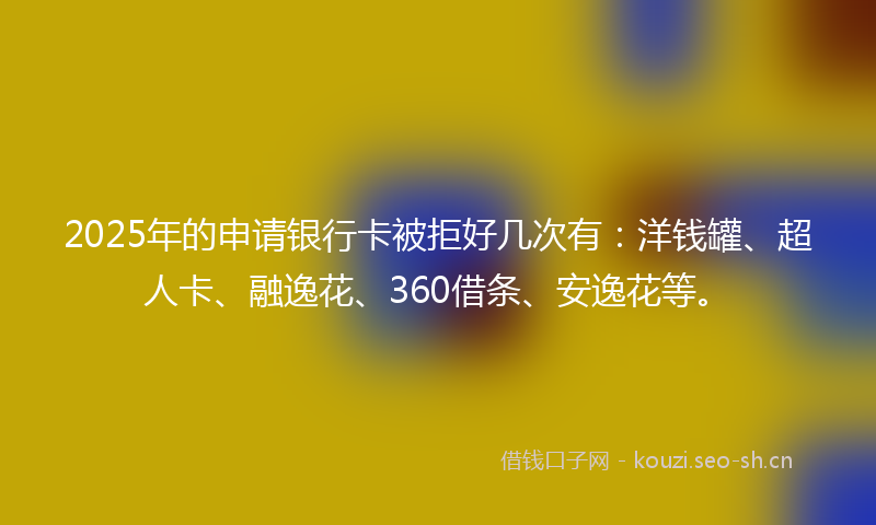 2025年的申请银行卡被拒好几次有：洋钱罐、超人卡、融逸花、360借条、安逸花等。