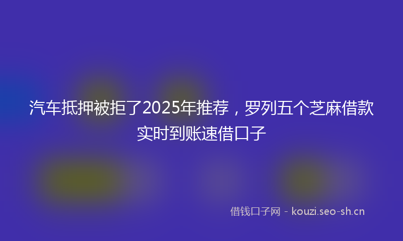 汽车抵押被拒了2025年推荐，罗列五个芝麻借款实时到账速借口子