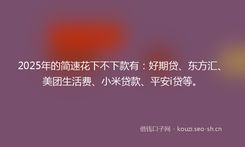 2025年的简速花下不下款有：好期贷、东方汇、美团生活费、小米贷款、平安i贷等。