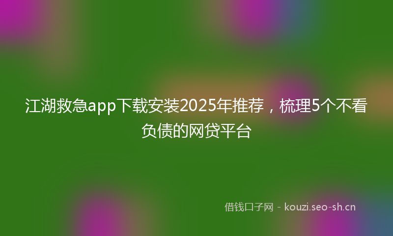 江湖救急app下载安装2025年推荐，梳理5个不看负债的网贷平台