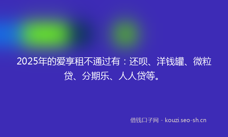 2025年的爱享租不通过有：还呗、洋钱罐、微粒贷、分期乐、人人贷等。