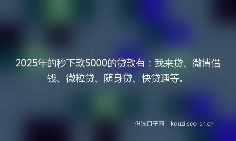 2025年的秒下款5000的贷款有：我来贷、微博借钱、微粒贷、随身贷、快贷通等。