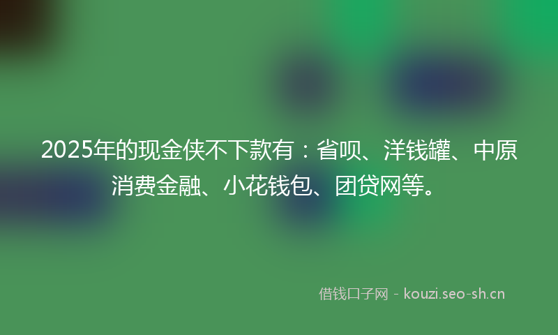 2025年的现金侠不下款有：省呗、洋钱罐、中原消费金融、小花钱包、团贷网等。