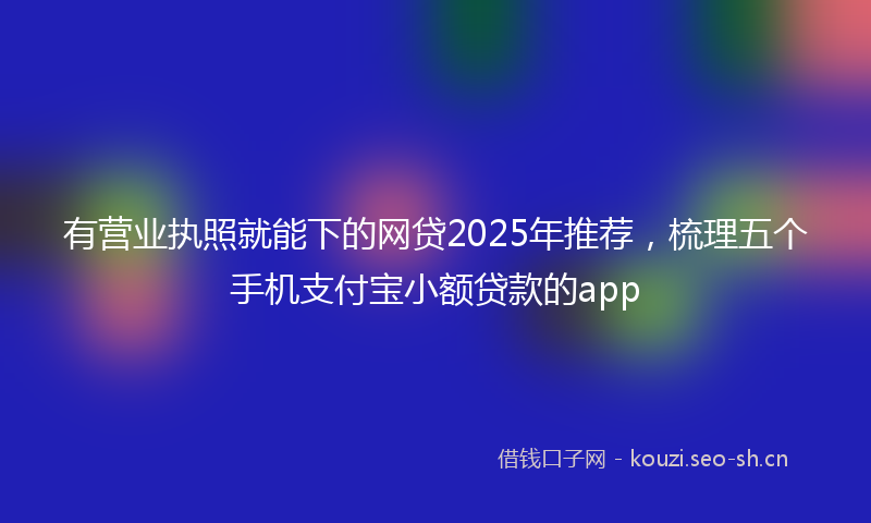 有营业执照就能下的网贷2025年推荐，梳理五个手机支付宝小额贷款的app