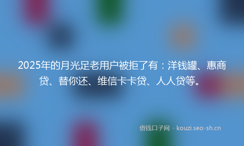 2025年的月光足老用户被拒了有：洋钱罐、惠商贷、替你还、维信卡卡贷、人人贷等。