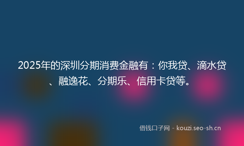 2025年的深圳分期消费金融有：你我贷、滴水贷、融逸花、分期乐、信用卡贷等。