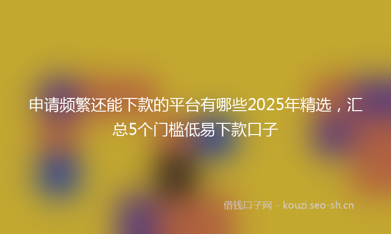 申请频繁还能下款的平台有哪些2025年精选，汇总5个门槛低易下款口子