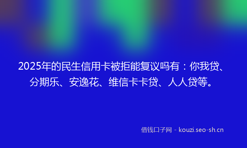 2025年的民生信用卡被拒能复议吗有：你我贷、分期乐、安逸花、维信卡卡贷、人人贷等。