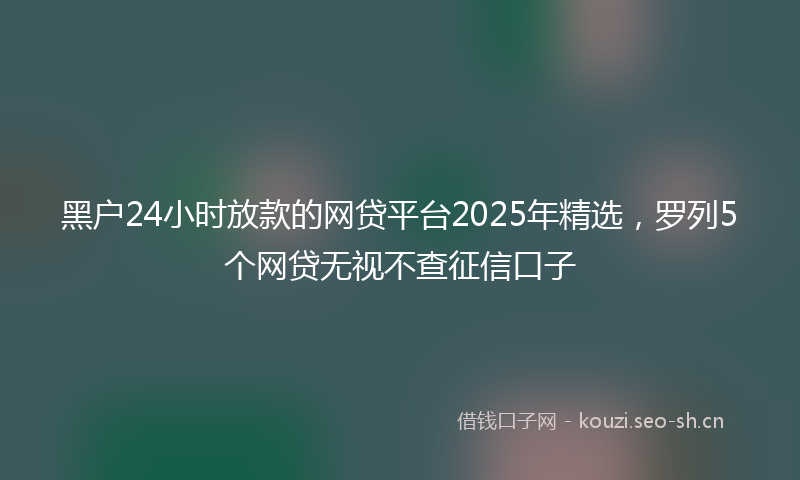 黑户24小时放款的网贷平台2025年精选，罗列5个网贷无视不查征信口子