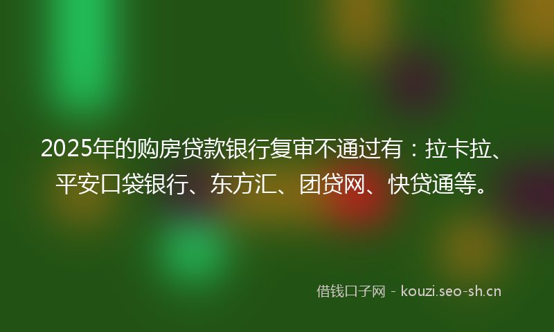 2025年的购房贷款银行复审不通过有：拉卡拉、平安口袋银行、东方汇、团贷网、快贷通等。