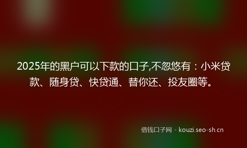 2025年的黑户可以下款的口子,不忽悠有：小米贷款、随身贷、快贷通、替你还、投友圈等。