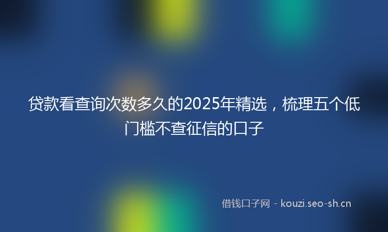 贷款看查询次数多久的2025年精选，梳理五个低门槛不查征信的口子