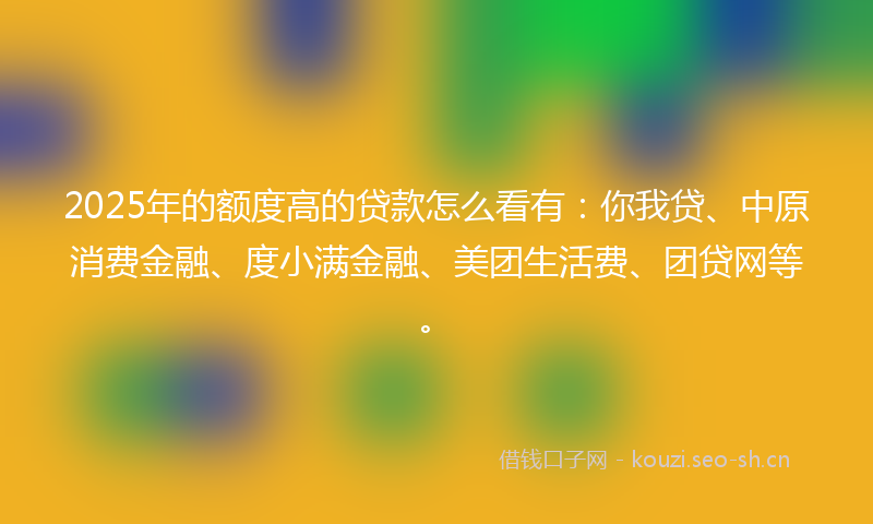 2025年的额度高的贷款怎么看有：你我贷、中原消费金融、度小满金融、美团生活费、团贷网等。