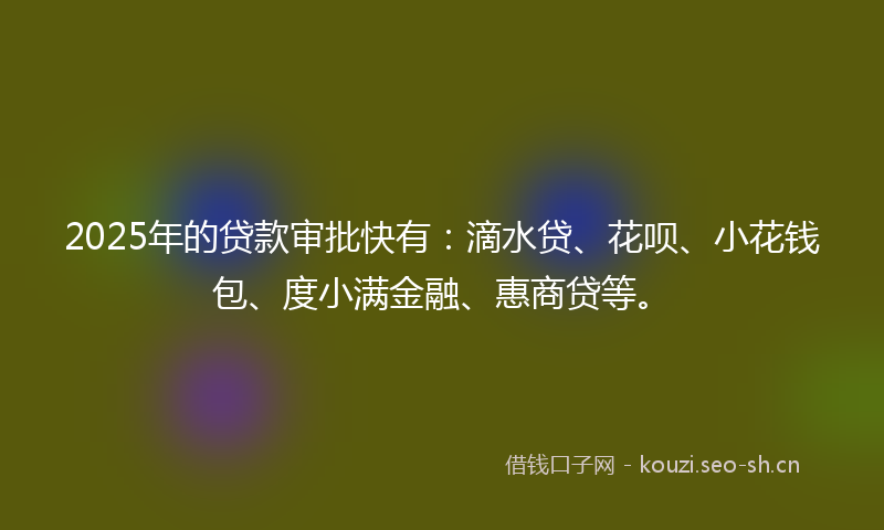 2025年的贷款审批快有：滴水贷、花呗、小花钱包、度小满金融、惠商贷等。