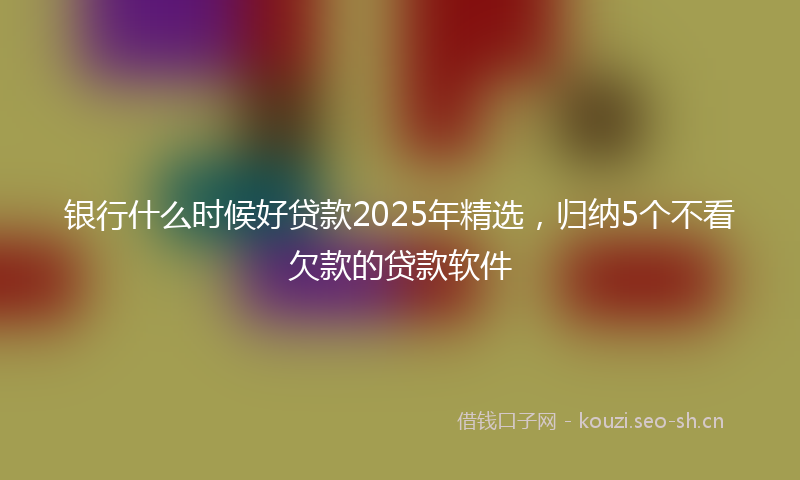 银行什么时候好贷款2025年精选，归纳5个不看欠款的贷款软件