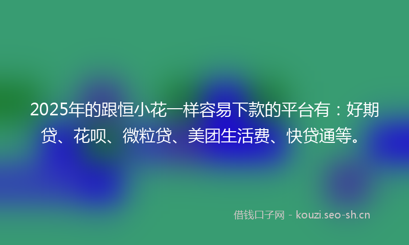 2025年的跟恒小花一样容易下款的平台有：好期贷、花呗、微粒贷、美团生活费、快贷通等。