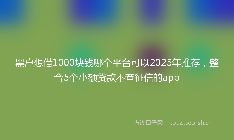 黑户想借1000块钱哪个平台可以2025年推荐，整合5个小额贷款不查征信的app