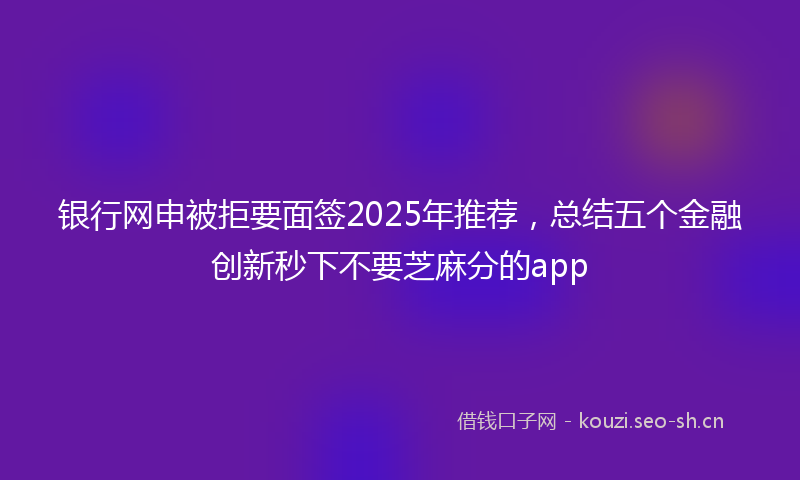 银行网申被拒要面签2025年推荐，总结五个金融创新秒下不要芝麻分的app
