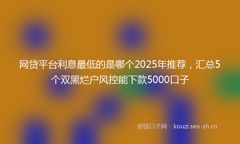 网贷平台利息最低的是哪个2025年推荐，汇总5个双黑烂户风控能下款5000口子