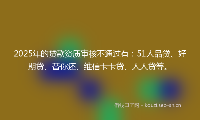 2025年的贷款资质审核不通过有：51人品贷、好期贷、替你还、维信卡卡贷、人人贷等。