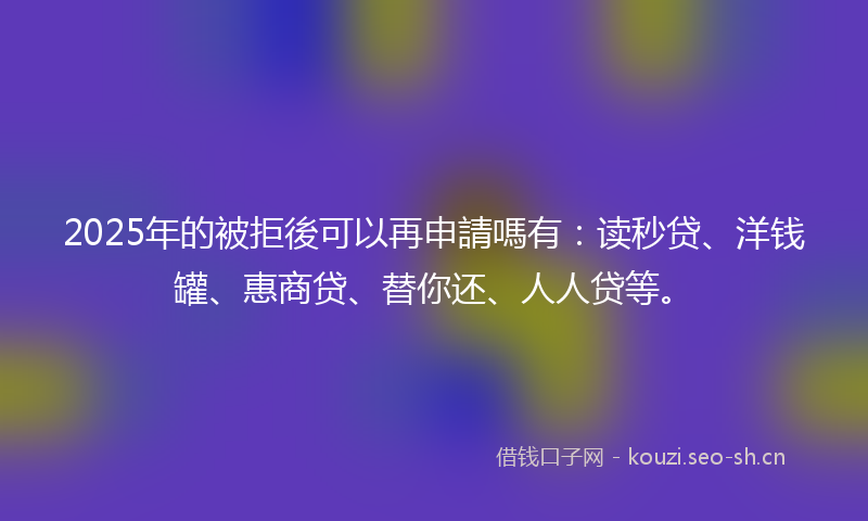 2025年的被拒後可以再申請嗎有：读秒贷、洋钱罐、惠商贷、替你还、人人贷等。