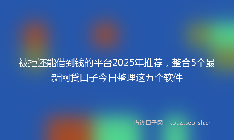 被拒还能借到钱的平台2025年推荐，整合5个最新网贷口子今日整理这五个软件