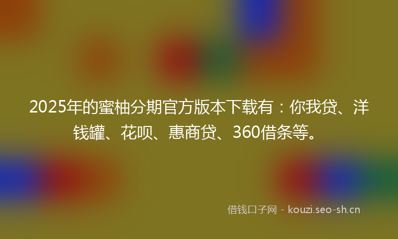 2025年的蜜柚分期官方版本下载有：你我贷、洋钱罐、花呗、惠商贷、360借条等。