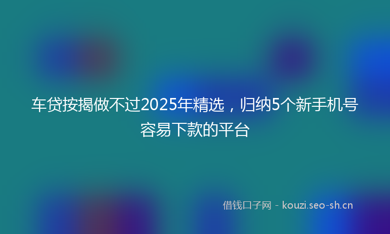 车贷按揭做不过2025年精选，归纳5个新手机号容易下款的平台