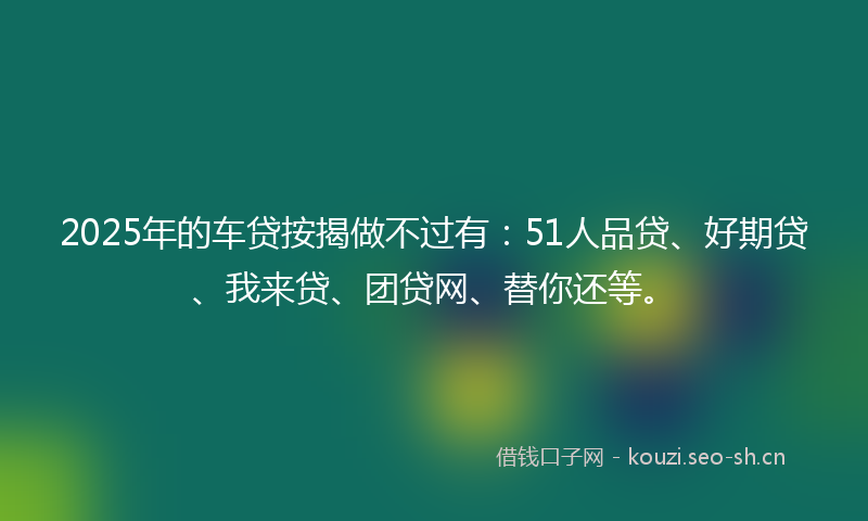 2025年的车贷按揭做不过有：51人品贷、好期贷、我来贷、团贷网、替你还等。