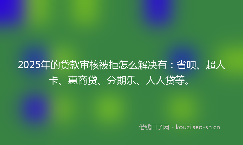 2025年的贷款审核被拒怎么解决有：省呗、超人卡、惠商贷、分期乐、人人贷等。