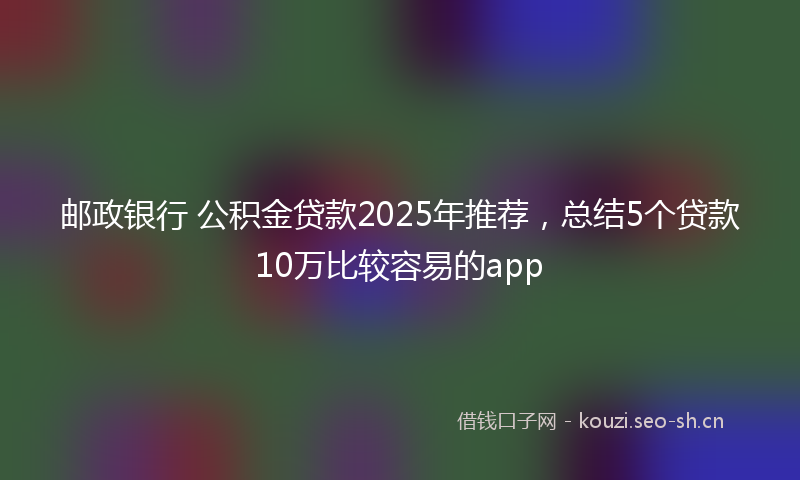 邮政银行 公积金贷款2025年推荐，总结5个贷款10万比较容易的app